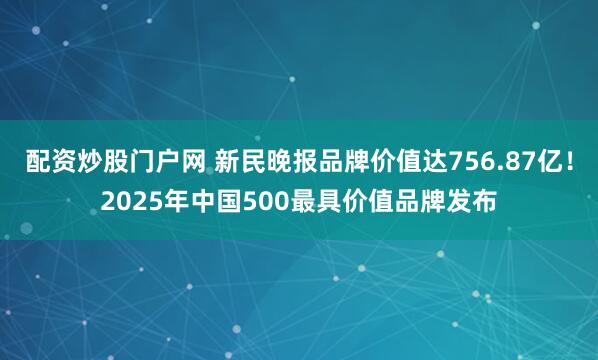 配资炒股门户网 新民晚报品牌价值达756.87亿！2025年中国500最具价值品牌发布