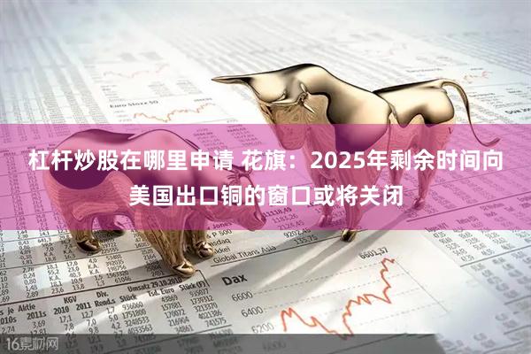 杠杆炒股在哪里申请 花旗：2025年剩余时间向美国出口铜的窗口或将关闭