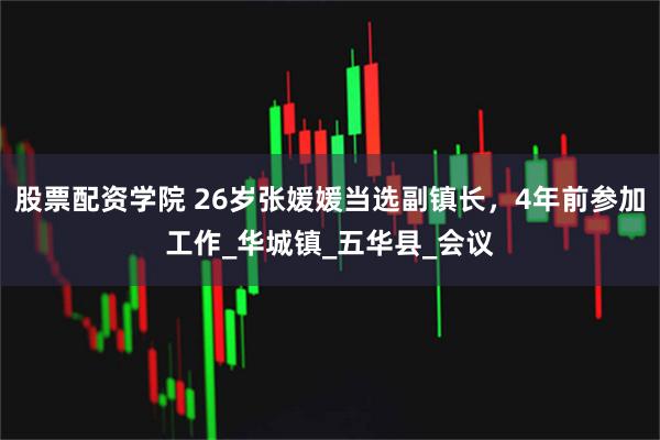 股票配资学院 26岁张媛媛当选副镇长，4年前参加工作_华城镇_五华县_会议