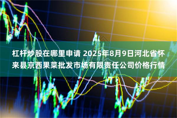 杠杆炒股在哪里申请 2025年8月9日河北省怀来县京西果菜批发市场有限责任公司价格行情