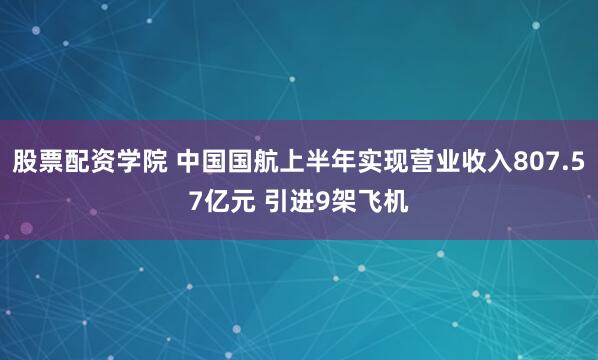股票配资学院 中国国航上半年实现营业收入807.57亿元 引进9架飞机