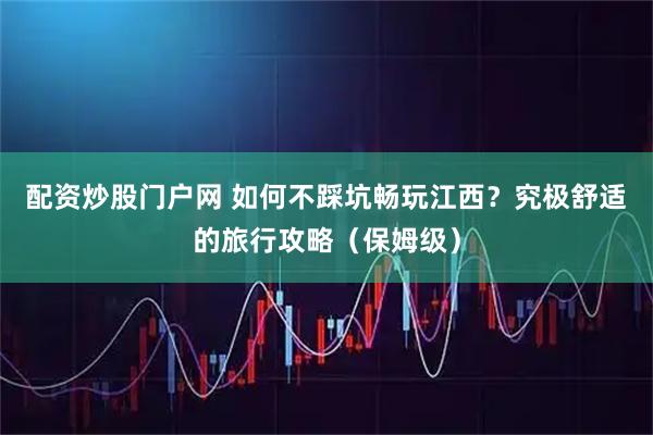 配资炒股门户网 如何不踩坑畅玩江西？究极舒适的旅行攻略（保姆级）