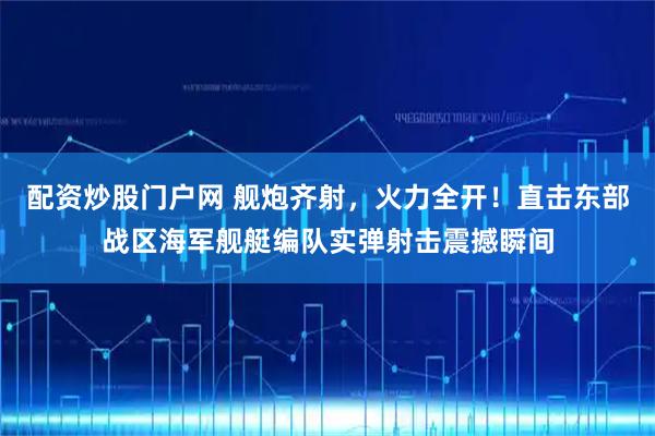 配资炒股门户网 舰炮齐射，火力全开！直击东部战区海军舰艇编队实弹射击震撼瞬间