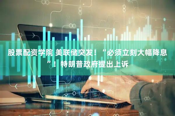 股票配资学院 美联储突发！“必须立刻大幅降息”！特朗普政府提出上诉