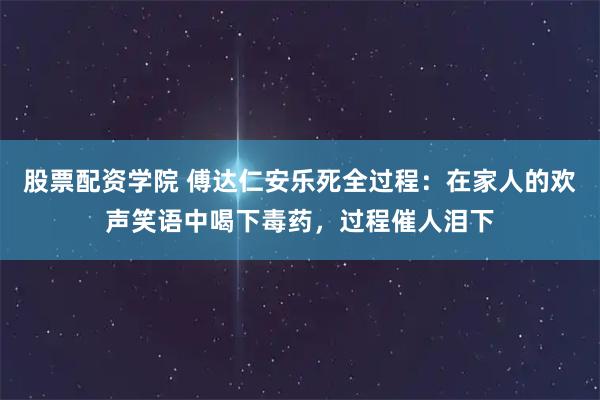 股票配资学院 傅达仁安乐死全过程：在家人的欢声笑语中喝下毒药，过程催人泪下
