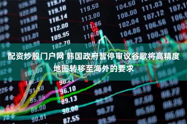 配资炒股门户网 韩国政府暂停审议谷歌将高精度地图转移至海外的要求