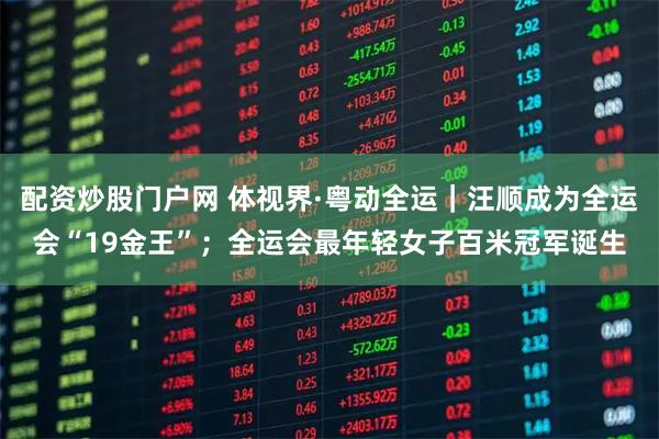 配资炒股门户网 体视界·粤动全运|汪顺成为全运会“19金王”;全运会最年轻女子百米冠军诞生