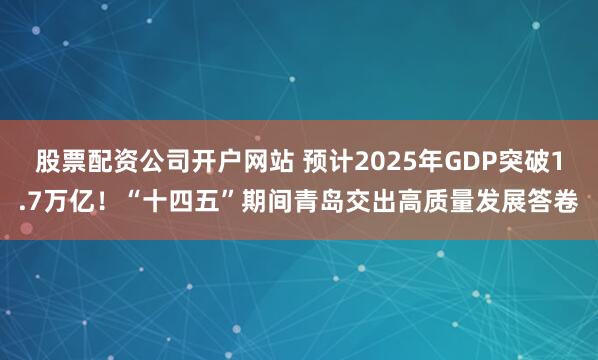 股票配资公司开户网站 预计2025年GDP突破1.7万亿！“十四五”期间青岛交出高质量发展答卷