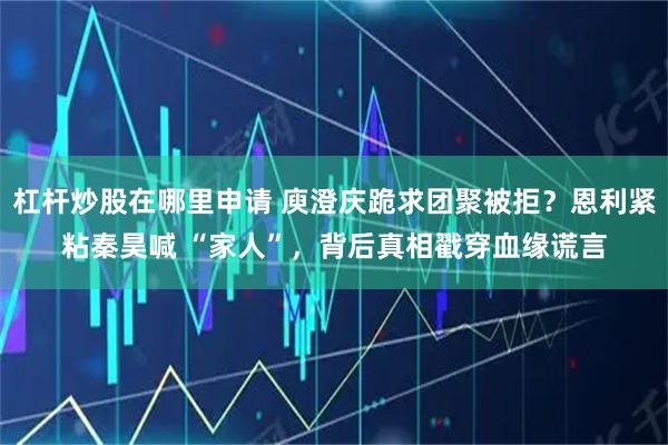 杠杆炒股在哪里申请 庾澄庆跪求团聚被拒？恩利紧粘秦昊喊 “家人”，背后真相戳穿血缘谎言