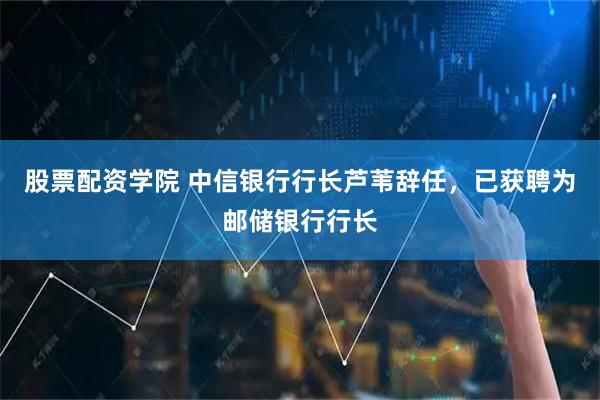 股票配资学院 中信银行行长芦苇辞任，已获聘为邮储银行行长